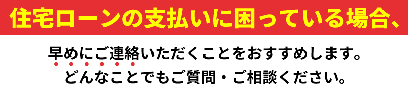 住宅ローンの⽀払いに困っている場合、早めにご連絡いただくことをおすすめします。どんなことでもご質問・ご相談ください。